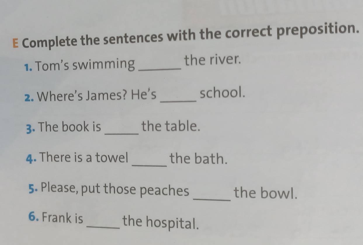 Complete the sentences with the correct preposition. 
1. Tom’s swimming _the river. 
2. Where's James? He's _school. 
3. The book is _the table. 
_ 
4. There is a towel the bath. 
5. Please, put those peaches _the bowl. 
6. Frank is _the hospital.