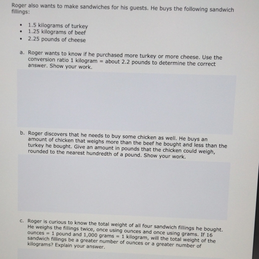 Roger also wants to make sandwiches for his guests. He buys the following sandwich 
fillings:
1.5 kilograms of turkey
1.25 kilograms of beef
2.25 pounds of cheese 
a. Roger wants to know if he purchased more turkey or more cheese. Use the 
conversion ratio 1 kilogram = about 2.2 pounds to determine the correct 
answer. Show your work. 
b. Roger discovers that he needs to buy some chicken as well. He buys an 
amount of chicken that weighs more than the beef he bought and less than the 
turkey he bought. Give an amount in pounds that the chicken could weigh, 
rounded to the nearest hundredth of a pound. Show your work. 
c. Roger is curious to know the total weight of all four sandwich fillings he bought. 
He weighs the fillings twice, once using ounces and once using grams. If 16
ounces =1 pound and 1,000 grams =1 kilogram, will the total weight of the 
sandwich fillings be a greater number of ounces or a greater number of
kilograms? Explain your answer.