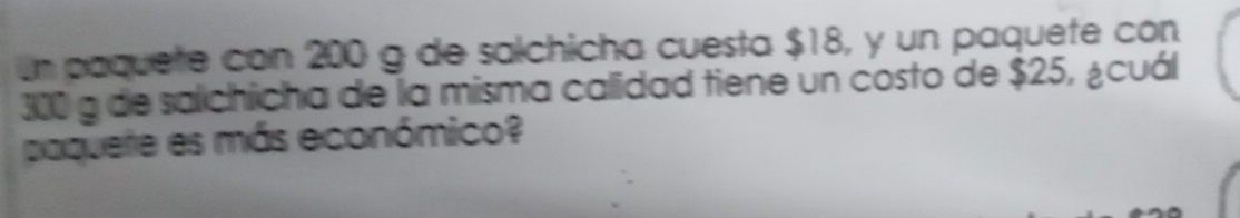 Un paquete con 200 g de salchicha cuesta $18, y un paquete con
300 a de salchicha de la misma calidad tiene un costo de $25, ¿cuál 
paquere es más económico?