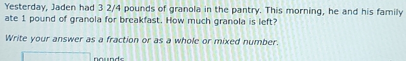 Yesterday, Jaden had 3 2/4 pounds of granola in the pantry. This morning, he and his family 
ate 1 pound of granola for breakfast. How much granola is left? 
Write your answer as a fraction or as a whole or mixed number. 
□ nounds