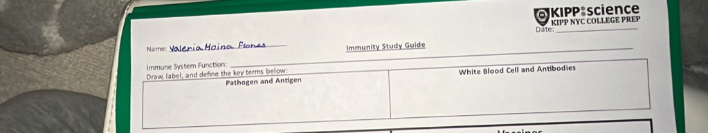 KIPP science 
Date: KIPP NYC COLLEGE PREP 
Name:_ 
_ 
Immunity Study Guide 
Immune System Function:_ 
Draw, label, and define the key terms below: 
Pathogen and Antigen White Blood Cell and Antibodies