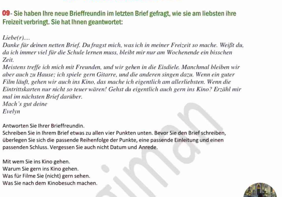 09- Sie haben Ihre neue Brieffreundin im letzten Brief gefragt, wie sie am liebsten ihre 
Freizeit verbringt. Sie hat Ihnen geantwortet: 
Liebe(r).... 
Danke für deinen netten Brief. Du fragst mich, was ich in meiner Freizeit so mache. Weißt du, 
da ich immer viel für die Schule lernen muss, bleibt mir nur am Wochenende ein bisschen 
Zeit. 
Meistens treffe ich mich mit Freunden, und wir gehen in die Eisdiele. Manchmal bleiben wir 
aber auch zu Hause; ich spiele gern Gitarre, und die anderen singen dazu. Wenn ein guter 
Film läuft, gehen wir auch ins Kino, das mache ich eigentlich am allerliebsten. Wenn die 
Eintrittskarten nur nicht so teuer wären! Gehst du eigentlich auch gern ins Kino? Erzähl mir 
mal im nächsten Brief darüber. 
Mach’s gut deine 
Evelyn 
Antworten Sie Ihrer Brieffreundin. 
Schreiben Sie in Ihrem Brief etwas zu allen vier Punkten unten. Bevor Sie den Brief schreiben, 
überlegen Sie sich die passende Reihenfolge der Punkte, eine passende Einleitung und einen 
passenden Schluss. Vergessen Sie auch nicht Datum und Anrede. 
Mit wem Sie ins Kino gehen. 
Warum Sie gern ins Kino gehen. 
Was für Filme Sie (nicht) gern sehen. 
Was Sie nach dem Kinobesuch machen.