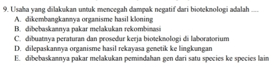 Usaha yang dilakukan untuk mencegah dampak negatif dari bioteknologi adalah ....
A. dikembangkannya organisme hasil kloning
B. dibebaskannya pakar melakukan rekombinasi
C. dibuatnya peraturan dan prosedur kerja bioteknologi di laboratorium
D. dilepaskannya organisme hasil rekayasa genetik ke lingkungan
E. dibebaskannya pakar melakukan pemindahan gen dari satu species ke species lain