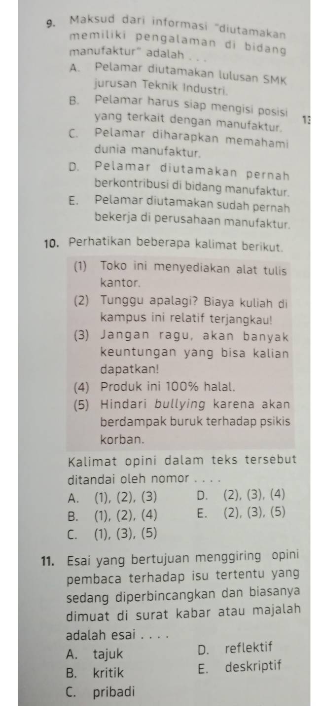 Maksud dari informasi ''diutamakan
memiliki pengalaman di bidang 
manufaktur” adalah ._
A. Pelamar diutamakan lulusan SMK
jurusan Teknik Industri.
B. Pelamar harus siap mengisi posisi 13
yang terkait dengan manufaktur.
C. Pelamar diharapkan memahami
dunia manufaktur.
D. Pelamar diutamakan pernah
berkontribusi di bidang manufaktur.
E. Pelamar diutamakan sudah pernah
bekerja di perusahaan manufaktur.
10. Perhatikan beberapa kalimat berikut.
(1) Toko ini menyediakan alat tulis
kantor.
(2) Tunggu apalagi? Biaya kuliah di
kampus ini relatif terjangkau!
(3) Jangan ragu, akan banyak
keuntungan yang bisa kalian
dapatkan!
(4) Produk ini 100% halal.
(5) Hindari bullying karena akan
berdampak buruk terhadap psikis
korban.
Kalimat opini dalam teks tersebut
ditandai oleh nomor_
A. (1), (2), (3) D. (2), (3), (4)
B. (1), (2), (4) E. (2), (3), (5)
C. (1), (3), (5)
11. Esai yang bertujuan menggiring opini
pembaca terhadap isu tertentu yang
sedang diperbincangkan dan biasanya
dimuat di surat kabar atau majalah
adalah esai . . . .
A. tajuk D. reflektif
B. kritik E. deskriptif
C. pribadi