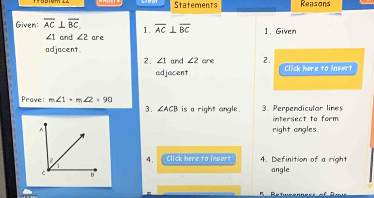 Probtém 22 crear Statements Reasons 
Given: overline AC⊥ overline BC, 
1. overline AC⊥ overline BC
∠ 1 and ∠ 2 are 1. Given 
adjacent. 
2. ∠ 1 and ∠ 2 are 2. 
adjacent. Click here to insert 
Prove: m∠ 1+m∠ 2=90
3. ∠ ACB is a right angle. 3. Perpendicular lines 
intersect to form 
A 
right angles. 
4. Click here to insert 
2 4. Definition of a right 
1
C B
angle 
5 Retweennes