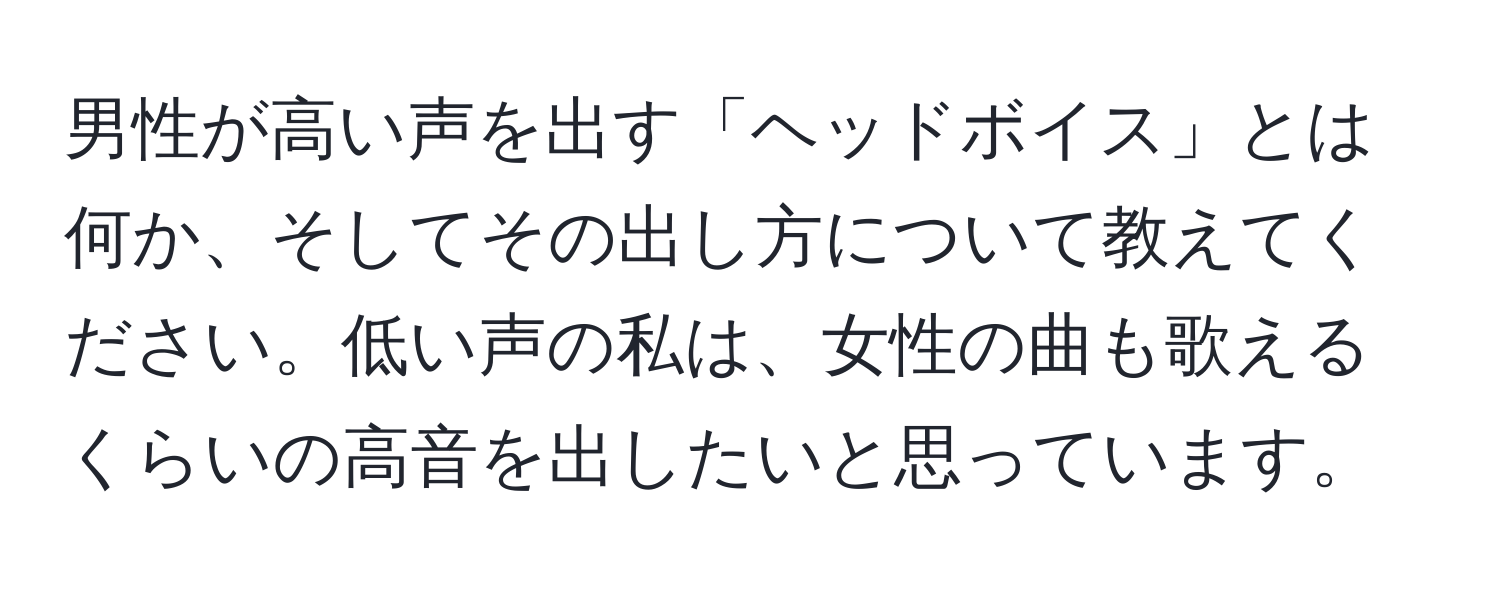 男性が高い声を出す「ヘッドボイス」とは何か、そしてその出し方について教えてください。低い声の私は、女性の曲も歌えるくらいの高音を出したいと思っています。