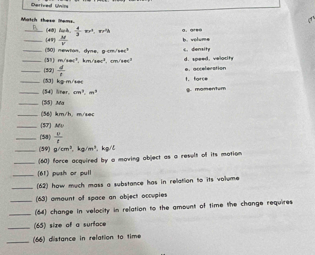 Derived Units
Match these items.
1
_(48) lwh,  4/3 π r^3, π r^2h a, area
_(49)  M/V  b. volume
_(50) newton, dyne, g· cm/sec^2 c. density
_(51) m/sec^2, km/sec^2, cm/sec^2 d. speed, velocity
_(52)  d/t  e. acceleration
_(53) kg·m/sec f， force
_(54) liter, cm^3, m^3
g. momentum
_(55) Ma
_(56) km/h, m/sec
_(57) Mυ
_(58)  v/t 
_(59) g/cm^3, kg/m^3 , kg/l
_(60) force acquired by a moving object as a result of its motion
_(61) push or pull
_(62) how much mass a substance has in relation to its volume
(63) amount of space an object occupies
_(64) change in velocity in relation to the amount of time the change requires
_(65) size of a surface
_(66) distance in relation to time