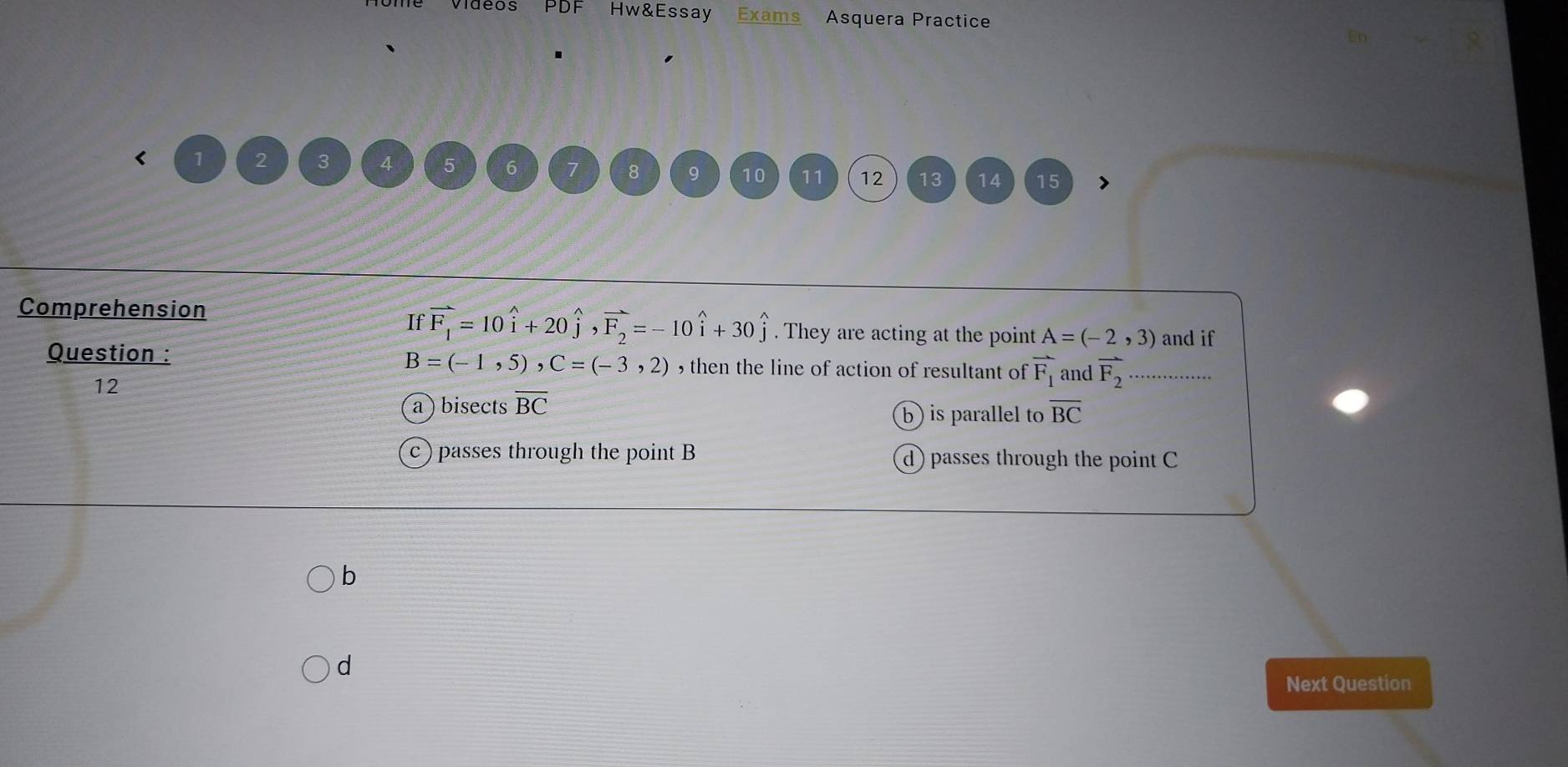 ie Vidéos PDF Hw&Essay Exams Asquera Practice
En
< 1  2 3 4 5 6 7 8 9 10 11 12 13 14 15
Comprehension
If vector F_1=10widehat i+20widehat j, vector F_2=-10widehat i+30widehat j. They are acting at the point A=(-2,3) and if
Question : B=(-1,5), C=(-3,2) , then the line of action of resultant of vector F_1 and vector F_2
12
bisects overline BC
b) is parallel to overline BC
passes through the point B d) passes through the point C
b
d
Next Question