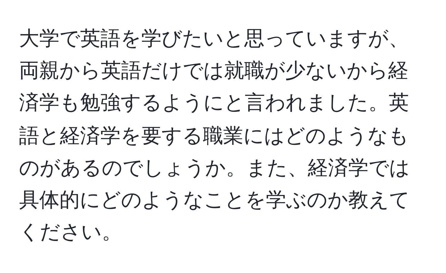 大学で英語を学びたいと思っていますが、両親から英語だけでは就職が少ないから経済学も勉強するようにと言われました。英語と経済学を要する職業にはどのようなものがあるのでしょうか。また、経済学では具体的にどのようなことを学ぶのか教えてください。