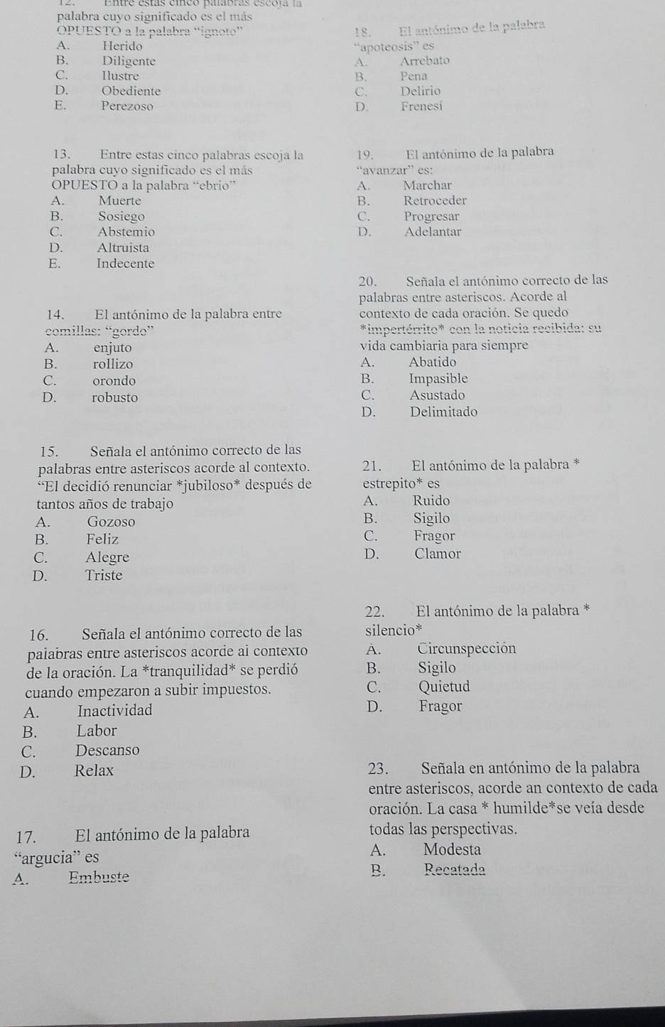 palabra cuyo significado es el más
OPUESTO a la palabra “ignoto”
18. El antónimo de la palabra
A. Herido “apoteosis” es
B. Diligente A. Arrebato
C. Ilustre B. Pena
D. Obediente C. Delírio
E. Perezoso D. Frenesí
13. Entre estas cinco palabras escoja la 19. El antónimo de la palabra
palabra cuyo significado es el más “avanzar” es:
OPUESTO a la palabra “ebrio” A. Marchar
A. Muerte B. Retroceder
B. Sosiego C. Progresar
C. Abstemio D. Adelantar
D. Altruista
E. Indecente
20. Señala el antónimo correcto de las
palabras entre asteriscos. Acorde al
14. El antónimo de la palabra entre contexto de cada oración. Se quedo
comillas: “gordo” *impertérrito* con la noticia recibida: su
A. enjuto vida cambiaria para siempre
B. rollizo A. Abatido
C. orondo B. Impasible
D. robusto C. Asustado
D. Delimitado
15. Señala el antónimo correcto de las
palabras entre asteriscos acorde al contexto. 21. El antónimo de la palabra *
*El decidió renunciar *jubiloso* después de estrepito* es
tantos años de trabajo A. Ruido
A. Gozoso B. Sigilo
B. Feliz C. Fragor
C. Alegre D. Clamor
D. Triste
22. El antónimo de la palabra *
16. Señala el antónimo correcto de las silencio*
paiabras entre asteriscos acorde ai contexto A. Circunspección
de la oración. La *tranquilidad* se perdió B. Sigilo
cuando empezaron a subir impuestos. C. Quietud
A. Inactividad
D. Fragor
B. Labor
C. Descanso
D. Relax 23. Señala en antónimo de la palabra
entre asteriscos, acorde an contexto de cada
oración. La casa * humilde*se veía desde
17. El antónimo de la palabra todas las perspectivas.
“argucia” es A. Modesta
A. Embuste B. Recatada