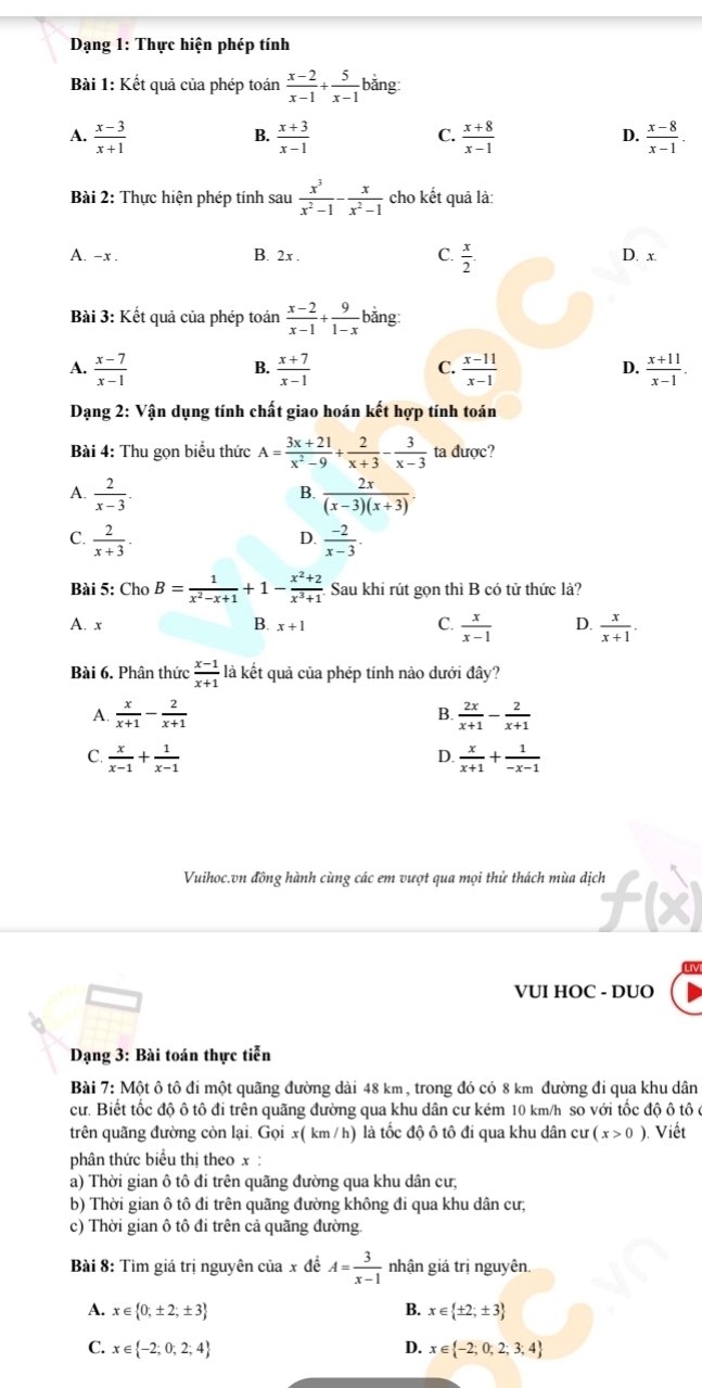 Dạng 1: Thực hiện phép tính
Bài 1: Kết quả của phép toán  (x-2)/x-1 + 5/x-1  bằng
A.  (x-3)/x+1   (x+3)/x-1   (x+8)/x-1   (x-8)/x-1 .
B.
C.
D.
Bài 2: Thực hiện phép tính sau  x^3/x^2-1 - x/x^2-1  cho kết quả là:
A. -x . B. 2x . C.  x/2 . D. x.
Bài 3: Kết quả của phép toán  (x-2)/x-1 + 9/1-x  bằng
A.  (x-7)/x-1   (x+7)/x-1   (x-11)/x-1  D.  (x+11)/x-1 .
B.
C.
Dạng 2: Vận dụng tính chất giao hoán kết hợp tính toán
Bài 4: Thu gọn biểu thức A= (3x+21)/x^2-9 + 2/x+3 - 3/x-3  ta được?
A.  2/x-3 .  2x/(x-3)(x+3) .
B.
D.
C.  2/x+3 .  (-2)/x-3 .
Bài 5: Cl 10 B= 1/x^2-x+1 +1- (x^2+2)/x^3+1  Sau khi rút gọn thì B có tử thức là?
A. x B. x+1 C.  x/x-1  D.  x/x+1 .
Bài 6. Phân thức  (x-1)/x+1  là kết quả của phép tính nào dưới đây?
A.  x/x+1 - 2/x+1   2x/x+1 - 2/x+1 
B.
C.  x/x-1 + 1/x-1   x/x+1 + 1/-x-1 
D.
Vuihoc.vn đồng hành cùng các em vượt qua mọi thử thách mùa dịch |.
VUI HOC - DUO
Dạng 3: Bài toán thực tiễn
Bài 7: Một ô tô đi một quãng đường dài 48 km, trong đó có 8 km đường đi qua khu dân
cư. Biết tốc độ ô tô đi trên quãng đường qua khu dân cư kém 10 km/h so với tốc độ ô tô ở
trên quãng đường còn lại. Gọi x( km / h) là tốc độ ô tô đi qua khu dân cư (x>0). Viết
phân thức biểu thị theo x :
a) Thời gian ô tô đi trên quãng đường qua khu dân cư;
b) Thời gian ô tô đi trên quãng đường không đi qua khu dân cư;
c) Thời gian ô tô đi trên cả quãng đường.
Bài 8: Tìm giá trị nguyên của x đề A= 3/x-1  nhận giá trị nguyên.
A. x∈  0;± 2;± 3 B. x∈  ± 2;± 3
C. x∈  -2;0;2;4 D. x∈  -2;0;2;3;4