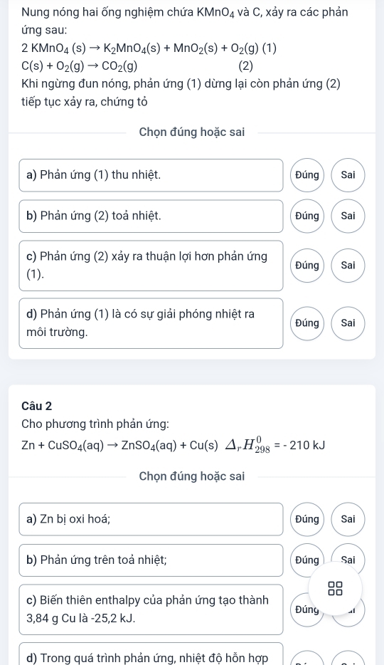 Nung nóng hai ống nghiệm chứa KMnO_4 và C, xảy ra các phản
ứng sau:
2KMnO_4(s)to K_2MnO_4(s)+MnO_2(s)+O_2(g)(1)
C(s)+O_2(g)to CO_2(g) (2)
Khi ngừng đun nóng, phản ứng (1) dừng lại còn phản ứng (2)
tiếp tục xảy ra, chứng tỏ
Chọn đúng hoặc sai
a) Phản ứng (1) thu nhiệt. Đúng Sai
b) Phản ứng (2) toả nhiệt. Đúng Sai
c) Phản ứng (2) xảy ra thuận lợi hơn phản ứng Đúng Sai
(1).
d) Phản ứng (1) là có sự giải phóng nhiệt ra Đúng Sai
môi trường.
Câu 2
Cho phương trình phản ứng:
Zn+CuSO_4(aq)to ZnSO_4(aq)+Cu(s)△ _rH_(298)^0=-210kJ
Chọn đúng hoặc sai
a) Zn bị oxi hoá; Đúng Sai
b) Phản ứng trên toả nhiệt; Đúng Sai
c) Biến thiên enthalpy của phản ứng tạo thành Đúny
3,84 g Cu là -25, 2 kJ.
d) Trong quá trình phản ứng, nhiệt đô hỗn hợp