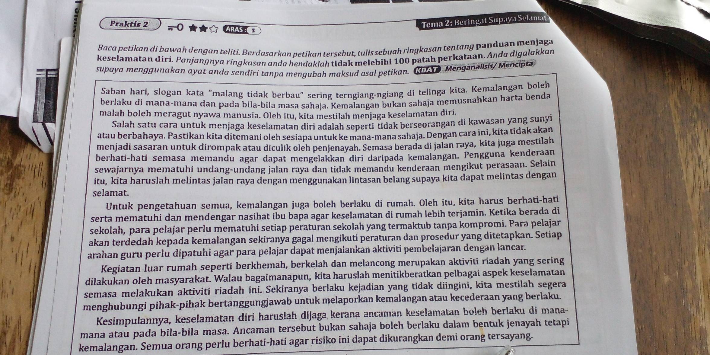 Praktis 2 π 0 ★★ ARASS
Tema 2: Beringat Supaya Selamat
Baca petikan di bawah dengan teliti. Berdasarkan petikan tersebut, tulis sebuah ringkasan tentang panduan menjaga
keselamatan diri. Panjangnya ringkasan anda hendaklah tidak melebihi 100 patah perkataan. Anda digalakkan
supaya menggunakan ayat anda sendiri tanpa mengubah maksud asal petikan.    Menganalisis/ Mencipta
Saban hari, slogan kata “malang tidak berbau” sering terngiang-ngiang di telinga kita. Kemalangan boleh
berlaku di mana-mana dan pada bila-bila masa sahaja. Kemalangan bukan sahaja memusnahkan harta benda
malah boleh meragut nyawa manusia. Oleh itu, kita mestilah menjaga keselamatan diri.
Salah satu cara untuk menjaga keselamatan diri adalah seperti tidak berseorangan di kawasan yang sunyi
atau berbahaya. Pastikan kita ditemani oleh sesiapa untuk ke mana-mana sahaja. Dengan cara ini, kita tidak akan
menjadi sasaran untuk dirompak atau diculik oleh penjenayah. Semasa berada di jalan raya, kita juga mestilah
berhati-hati semasa memandu agar dapat mengelakkan diri daripada kemalangan. Pengguna kenderaan
sewajarnya mematuhi undang-undang jalan raya dan tidak memandu kenderaan mengikut perasaan. Selain
itu, kita haruslah melintas jalan raya dengan menggunakan lintasan belang supaya kita dapat melintas dengan
selamat.
Untuk pengetahuan semua, kemalangan juga boleh berlaku di rumah. Oleh itu, kita harus berhati-hati
serta mematuhi dan mendengar nasihat ibu bapa agar keselamatan di rumah lebih terjamin. Ketika berada di
sekolah, para pelajar perlu mematuhi setiap peraturan sekolah yang termaktub tanpa kompromi. Para pelajar
akan terdedah kepada kemalangan sekiranya gagal mengikuti peraturan dan prosedur yang ditetapkan. Setiap
arahan guru perlu dipatuhi agar para pelajar dapat menjalankan aktiviti pembelajaran dengan lancar.
Kegiatan luar rumah seperti berkhemah, berkelah dan melancong merupakan aktiviti riadah yang sering
dilakukan oleh masyarakat. Walau bagaimanapun, kita haruslah menitikberatkan pelbagai aspek keselamatan
semasa melakukan aktiviti riadah ini. Sekiranya berlaku kejadian yang tidak diingini, kita mestilah segera
menghubungi pihak-pihak bertanggungjawab untuk melaporkan kemalangan atau kecederaan yang berlaku.
Kesimpulannya, keselamatan diri haruslah dijaga kerana ancaman keselamatan boleh berlaku di mana-
mana atau pada bila-bila masa. Ancaman tersebut bukan sahaja boleh berlaku dalam bentuk jenayah tetapi
kemalangan. Semua orang perlu berhati-hati agar risiko ini dapat dikurangkan demi orang tersayang.