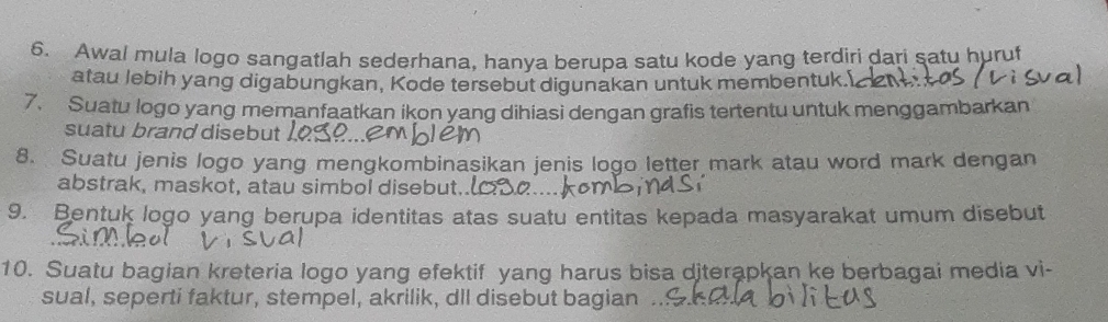 Awal mula logo sangatlah sederhana, hanva berupa satu kode yang terdiri dari satu huruf 
atau lebih yang digabungkan, Kode tersebut digunakan untuk membentuk. 
7. Suatu logo yang memanfaatkan ikon yang dihiasi dengan grafis tertentu untuk menggambarkan 
suatu brand disebut 
8. Suatu jenis logo yang mengkombinasikan jenis logo letter mark atau word mark dengan 
abstrak, maskot, atau simbol disebut.. 
9. Bentuk logo yang berupa identitas atas suatu entitas kepada masyarakat umum disebut 
10. Suatu bagian kreteria logo yang efektif yang harus bisa diterapkan ke berbagai media vi- 
sual, seperti faktur, stempel, akrilik, dll disebut bagian .