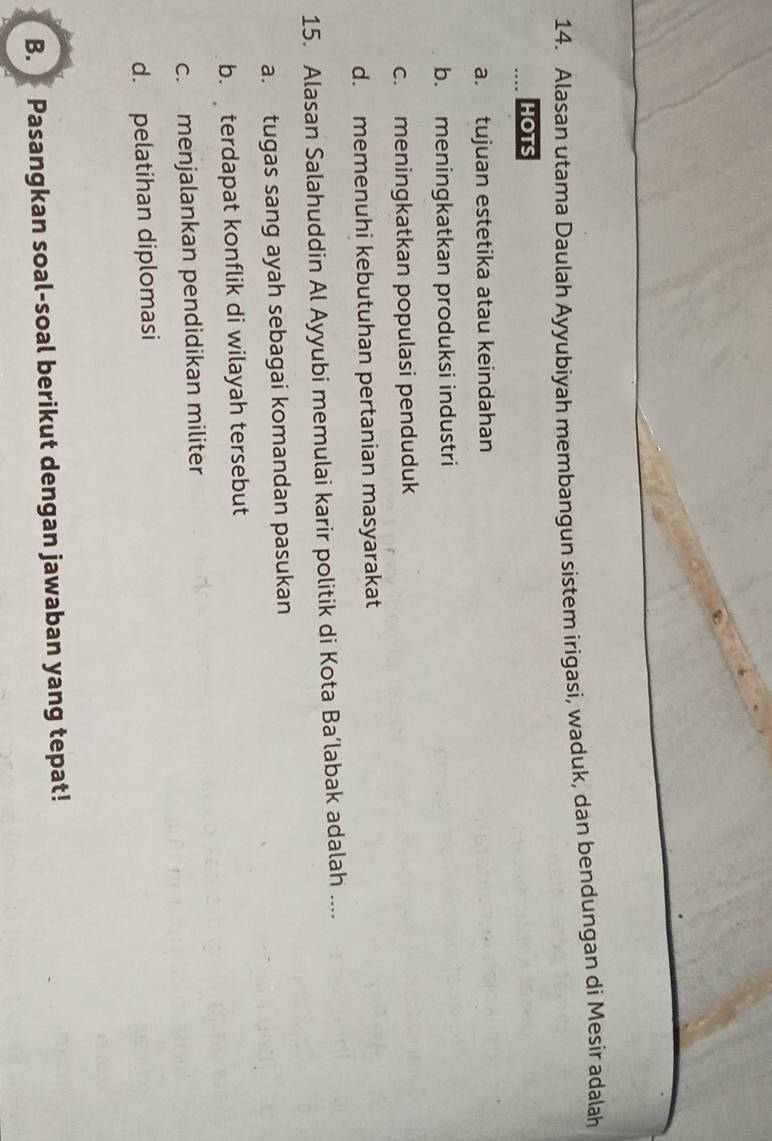 Alasan utama Daulah Ayyubiyah membangun sistem irigasi, waduk, dan bendungan di Mesir adalah
HOTS
a. tujuan estetika atau keindahan
b. meningkatkan produksi industri
c. meningkatkan populasi penduduk
d. memenuhi kebutuhan pertanian masyarakat
15. Alasan Salahuddin Al Ayyubi memulai karir politik di Kota Ba’labak adalah ....
a. tugas sang ayah sebagai komandan pasukan
b. terdapat konflik di wilayah tersebut
c. menjalankan pendidikan militer
d. pelatihan diplomasi
B. Pasangkan soal-soal berikut dengan jawaban yang tepat!