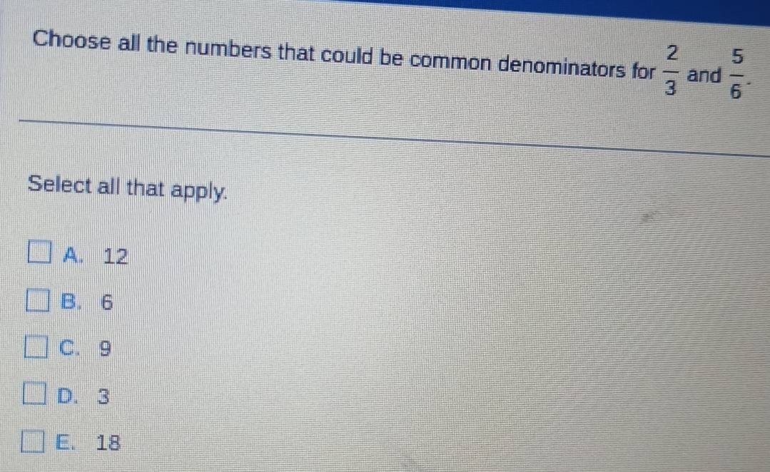 Choose all the numbers that could be common denominators for  2/3  and  5/6 . 
Select all that apply.
A. 12
B. 6
C. 9
D. 3
E. 18