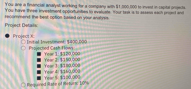 You are a financial analyst working for a company with $1,000,000 to invest in capital projects. 
You have three investment opportunities to evaluate. Your task is to assess each project and 
recommend the best option based on your analysis. 
Project Details: 
Project X: 
Initial Investment: $400,000
Projected Cash Flows: 
Year 1: $120,000
Year 2: $150,000
Year 3: $180,000
Year 4: $160,000
Year 5: $100,000
Required Rate of Return: 10%