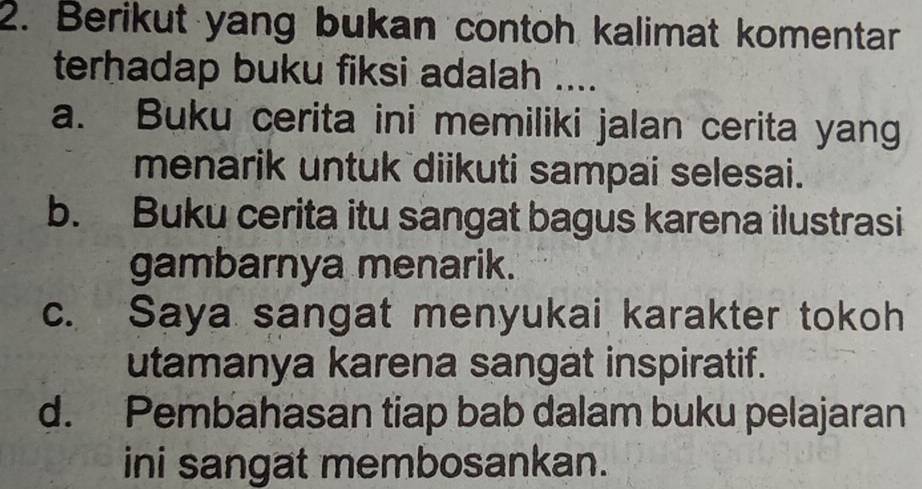 Berikut yang bukan contoh kalimat komentar
terhadap buku fiksi adalah ....
a. Buku cerita ini memiliki jalan cerita yang
menarik untuk diikuti sampai selesai.
b. Buku cerita itu sangat bagus karena ilustrasi
gambarnya menarik.
c. Saya sangat menyukai karakter tokoh
utamanya karena sangat inspiratif.
d. Pembahasan tiap bab dalam buku pelajaran
ini sangat membosankan.