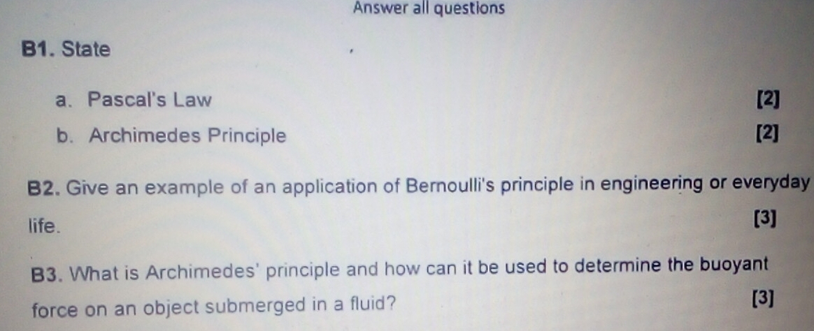 Answer all questions 
B1. State 
a. Pascal's Law [2] 
b. Archimedes Principle [2] 
B2. Give an example of an application of Bernoulli's principle in engineering or everyday 
life. 
[3] 
B3. What is Archimedes' principle and how can it be used to determine the buoyant 
force on an object submerged in a fluid? 
[3]