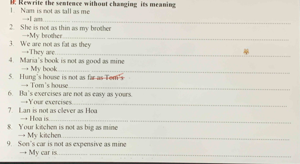 Rewrite the sentence without changing its meaning 
1. Nam is not as tall as me 
→I am_ 
2. She is not as thin as my brother 
→My brother_ 
3. We are not as fat as they 
→They are_ 
4. Maria’s book is not as good as mine 
→ My book_ 
5. Hung’s house is not as far as Tom’s 
→ Tom’s house_ 
6. Ba’s exercises are not as easy as yours. 
→Your exercises_ 
7. Lan is not as clever as Hoa 
→ Hoa is_ 
8. Your kitchen is not as big as mine 
→ My kitchen._ 
9. Son’s car is not as expensive as mine 
→ My car is._