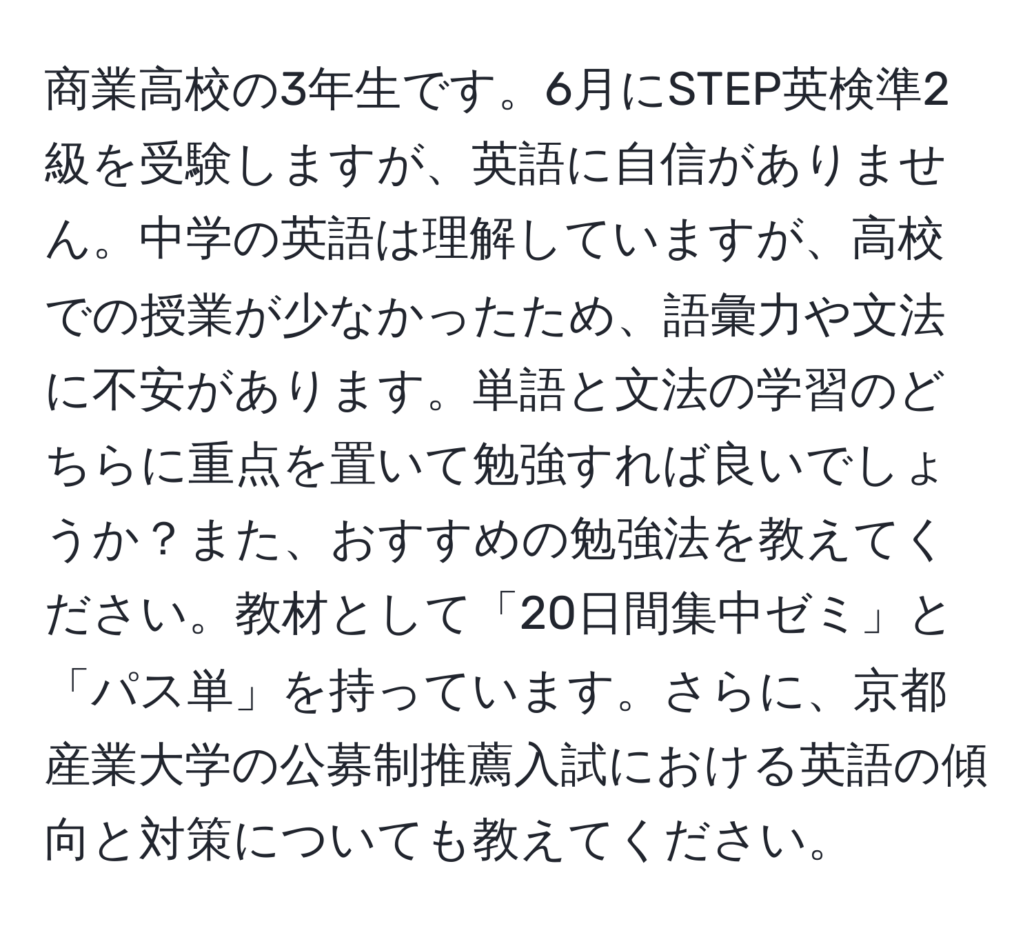 商業高校の3年生です。6月にSTEP英検準2級を受験しますが、英語に自信がありません。中学の英語は理解していますが、高校での授業が少なかったため、語彙力や文法に不安があります。単語と文法の学習のどちらに重点を置いて勉強すれば良いでしょうか？また、おすすめの勉強法を教えてください。教材として「20日間集中ゼミ」と「パス単」を持っています。さらに、京都産業大学の公募制推薦入試における英語の傾向と対策についても教えてください。