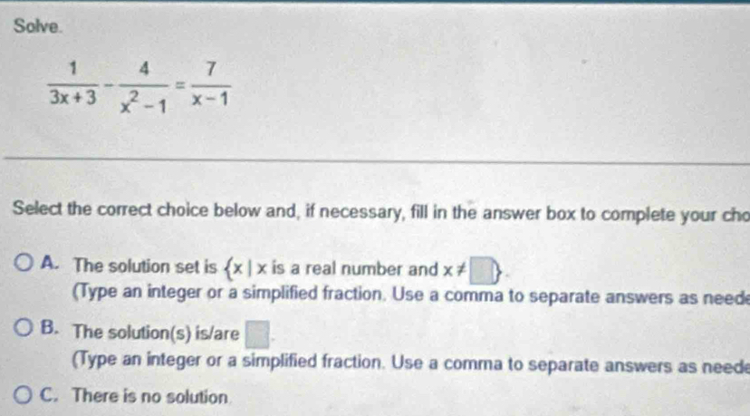 Solve.
 1/3x+3 - 4/x^2-1 = 7/x-1 
Select the correct choice below and, if necessary, fill in the answer box to complete your cho
A. The solution set is  x|x is a real number and x!= □ 
(Type an integer or a simplified fraction. Use a comma to separate answers as need
B. The solution(s) is/are □ . 
(Type an integer or a simplified fraction. Use a comma to separate answers as neede
C. There is no solution