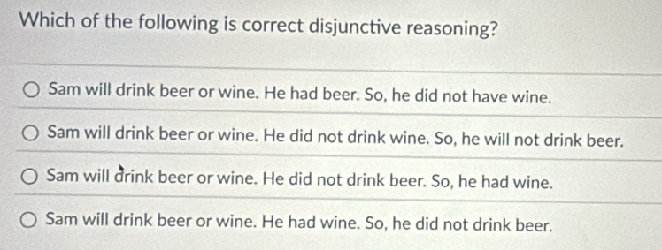 Which of the following is correct disjunctive reasoning?
Sam will drink beer or wine. He had beer. So, he did not have wine.
Sam will drink beer or wine. He did not drink wine. So, he will not drink beer.
Sam will drink beer or wine. He did not drink beer. So, he had wine.
Sam will drink beer or wine. He had wine. So, he did not drink beer.