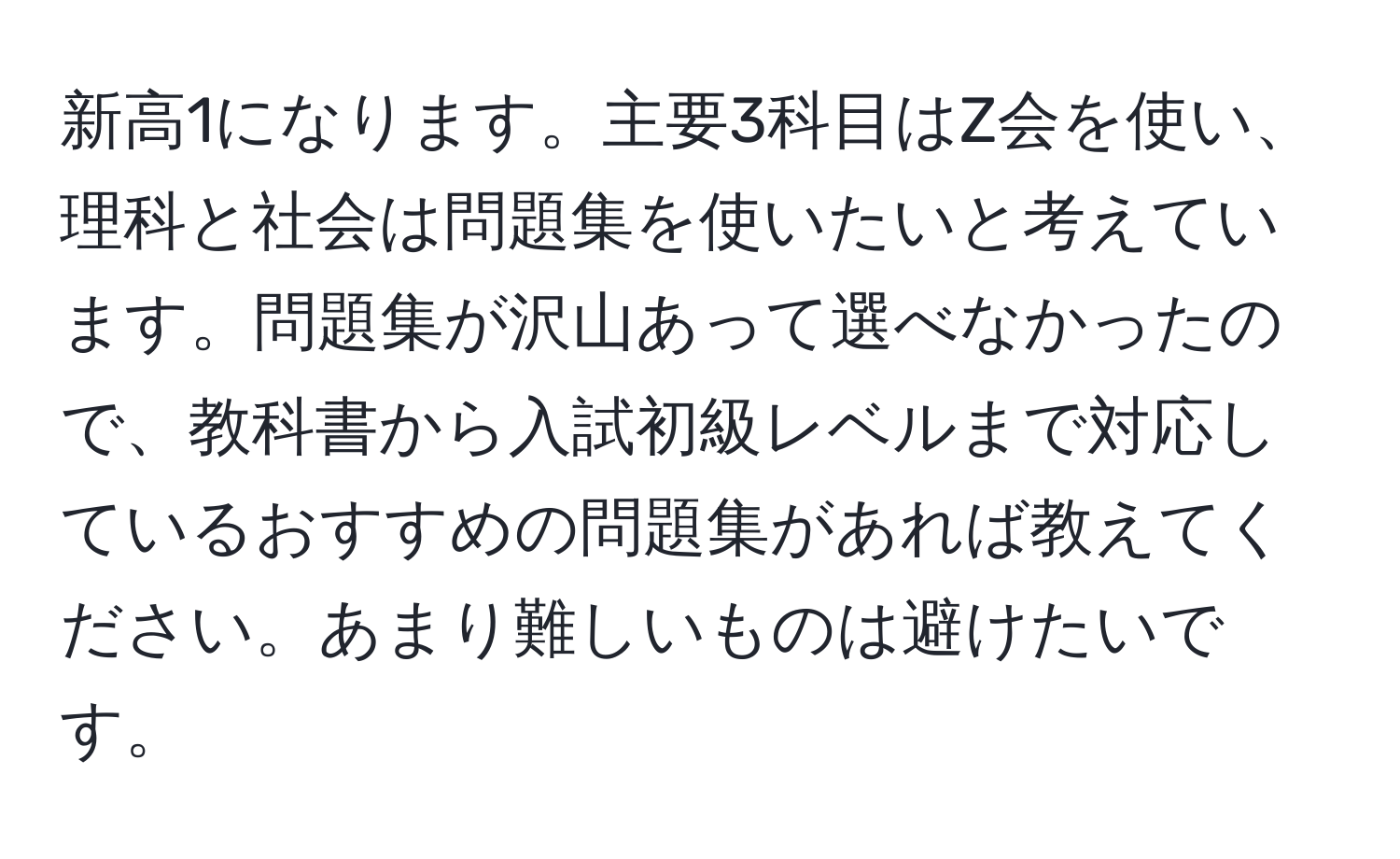 新高1になります。主要3科目はZ会を使い、理科と社会は問題集を使いたいと考えています。問題集が沢山あって選べなかったので、教科書から入試初級レベルまで対応しているおすすめの問題集があれば教えてください。あまり難しいものは避けたいです。