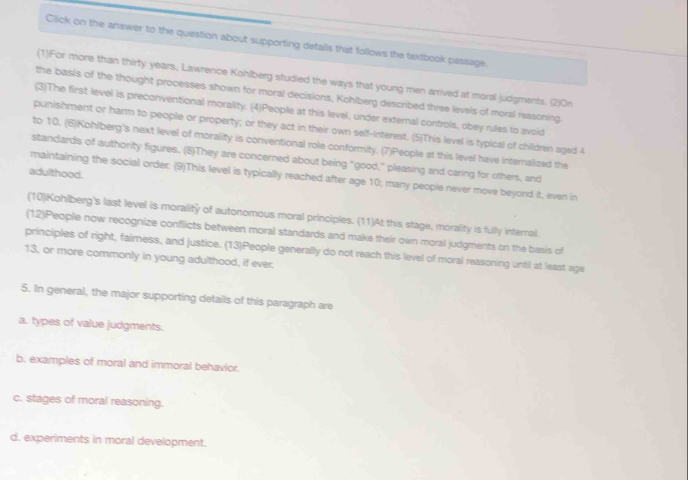 Click on the answer to the question about supporting detalls that follows the textbook passage.
(1)For more than thirty years, Lawrence Kohlberg studied the ways that young men arrived at moral judgments. (2)On
the basis of the thought processes shown for moral decisions, Kohlberg described three levels of moral reasoning.
(3)The first level is preconventional morality. (4)People at this level, under external controls, obey rules to avoid
punishment or harm to people or property; or they act in their own self-interest. (5)This level is typical of children aged 4
to 10. (6)Kohlberg's next level of morality is conventional role conformity. (7)People at this level have internalized the
standards of authority figures. (8)They are concerned about being “good,” pleasing and caring for others, and
adulthood.
maintaining the social order. (9)This level is typically reached after age 10; many people never move beyond it, even in
(10)Kohlberg's last level is morality of autonomous moral principles. (11)At this stage, morality is fully internal.
(12)People now recognize conflicts between moral standards and make their own moral judgments on the basis of
principles of right, fairness, and justice. (13)People generally do not reach this level of moral reasoning until at least age
13, or more commonly in young adulthood, if ever.
5. In general, the major supporting details of this paragraph are
a. types of value judgments.
b. examples of moral and immoral behavior.
c. stages of moral reasoning.
d. experiments in moral development.