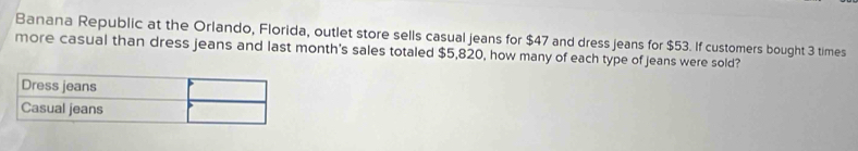 Banana Republic at the Orlando, Florida, outlet store sells casual jeans for $47 and dress jeans for $53. If customers bought 3 times 
more casual than dress jeans and last month's sales totaled $5,820, how many of each type of jeans were sold?