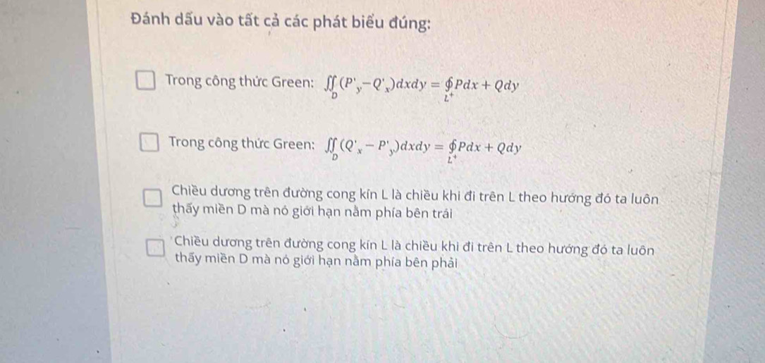 Đánh dấu vào tất cả các phát biểu đúng:
Trong công thức Green: ∈t _D(P'_y-Q'_x)dxdy=beginarrayl p _L^+Pdx+Q
Trong công thức Green: ∈t ∈tlimits _D(Q'_x-P'_y)dxdy=∈tlimits _L^+Pdx+Qdy
Chiều dương trên đường cong kín L là chiều khi đi trên L theo hướng đó ta luôn
thấy miền D mà nó giới hạn nằm phía bên trái
* Chiều dương trên đường cong kín L là chiều khi đi trên L theo hướng đó ta luôn
thấy miền D mà nó giới hạn nằm phía bên phải