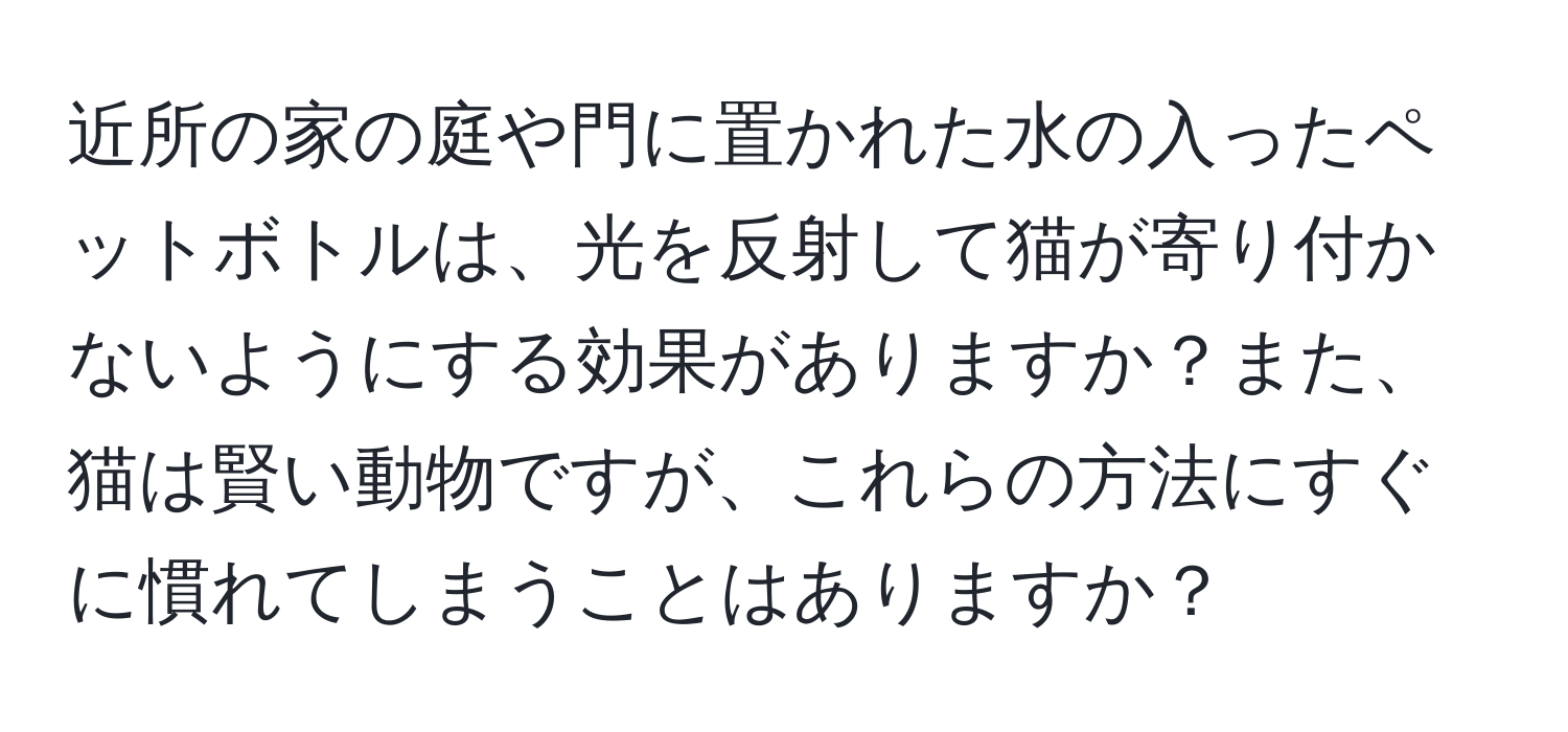 近所の家の庭や門に置かれた水の入ったペットボトルは、光を反射して猫が寄り付かないようにする効果がありますか？また、猫は賢い動物ですが、これらの方法にすぐに慣れてしまうことはありますか？