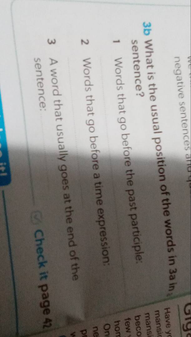 negative sentences and 
oy 
3b What is the usual position of the words in 3a in Have y 
mansic 
sentence? 
beco 
1 Words that go before the past participle: mansi 
few 
hom 
2 Words that go before a time expression: 
On 
ne 
p 
3 A word that usually goes at the end of the 
sentence: 
Check it page 42