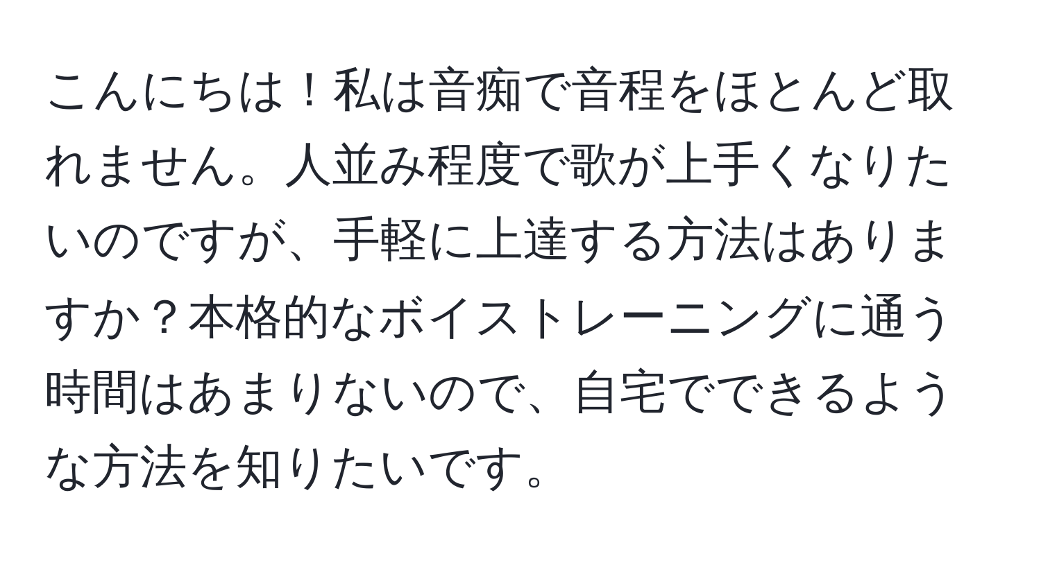 こんにちは！私は音痴で音程をほとんど取れません。人並み程度で歌が上手くなりたいのですが、手軽に上達する方法はありますか？本格的なボイストレーニングに通う時間はあまりないので、自宅でできるような方法を知りたいです。