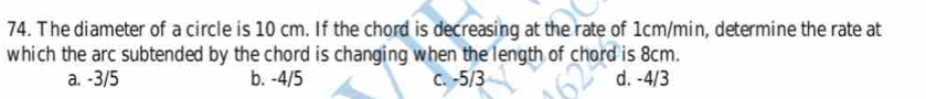 The diameter of a circle is 10 cm. If the chord is decreasing at the rate of 1cm/min, determine the rate at
which the arc subtended by the chord is changing when the length of chord is 8cm.
a. -3/5 b. -4/5 c. -5/3 d. -4/3