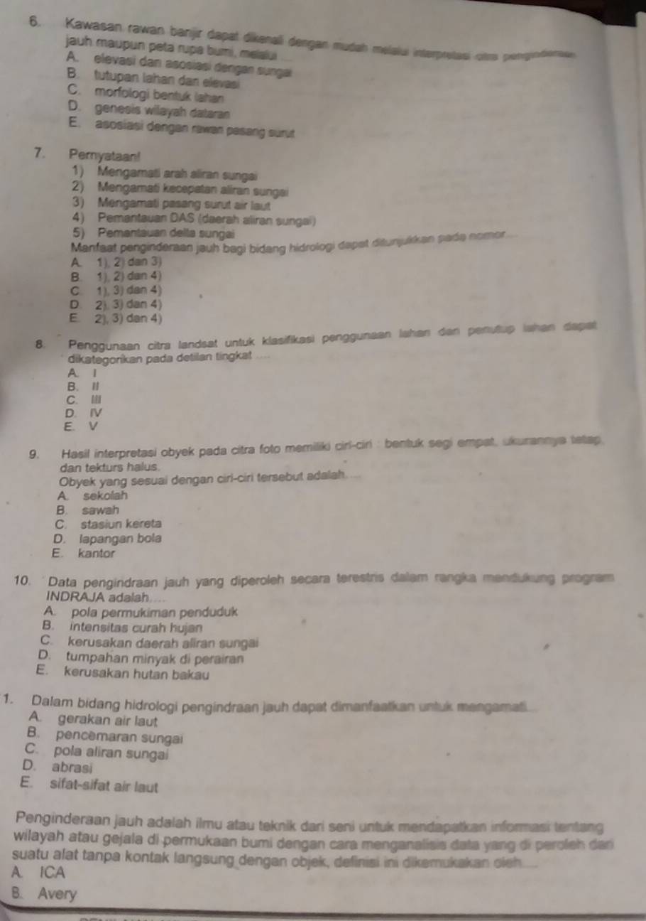 Kawasan rawan banjir dapal dikenali dergan mudah melalui interpresasi otrs peryendeentu
jauh maupun peta rupa bumi, melalui
A. elevasi dan asosiasi dengan sunga
B. tutupan lahan dan elevasi
C. morfologi bentuk (ahan
D. genesis wilayah dataran
E. asosiasi dengan rawan pasang surut
7. Pemyataan!
1) Mengamati arah aliran sungai
2) Mengamati kecepatan aliran sungai
3) Mengamati pasang surut air laut
4) Pemantauan DAS (daerah aliran sungai)
5) Pemantauan delta sungai
Manfaat penginderaan jauh bagi bidang hidrologi dapst ditunjukkan pade nomor
A. 1. 2 dan 3
B. 1), 2) dan 4)
C. 1. 3) dan 4
D. 2 3) dan 4)
E. 2), 3) dan 4)
8. Penggunaan citra landsat untuk klasifikasi penggunaan lahan dan penutup Iahan dapat
dikategorkan pada detilan tingkat
A. 1
B. I
C.
D. IV
E. V
9. Hasil interpretasi obyek pada citra foto memiliki cirl-ciri : bentuk segi empat, ukurannya tetap
dan tekturs halus
Obyek yang sesuai dengan ciri-ciri tersebut adalah.
A. sekolah
B. sawah
C. stasiun kereta
D. lapangan bola
E. kantor
10. 'Data pengindraan jauh yang diperoleh secara terestris dalam rangka mandukung program
INDRAJA adalah
A. pola permukiman penduduk
B. intensitas curah hujan
C. kerusakan daerah aliran sungai
D. tumpahan minyak di perairan
E. kerusakan hutan bakau
1. Dalam bidang hidrologi pengindraan jauh dapat dimanfaatkan untuk mengamati
A. gerakan air laut
B. pencemaran sungai
C. pola aliran sungai
D. abrasi
E. sifat-sifat air laut
Penginderaan jauh adalah ilmu atau teknik dari seni untuk mendapatkan informasi tentang
wilayah atau gejala di permukaan bumi dengan cara menganalisis data yang di peroleh dan
suatu alat tanpa kontak langsung dengan objek, definisi ini dikemukakan oieh
A. ICA
B. Avery