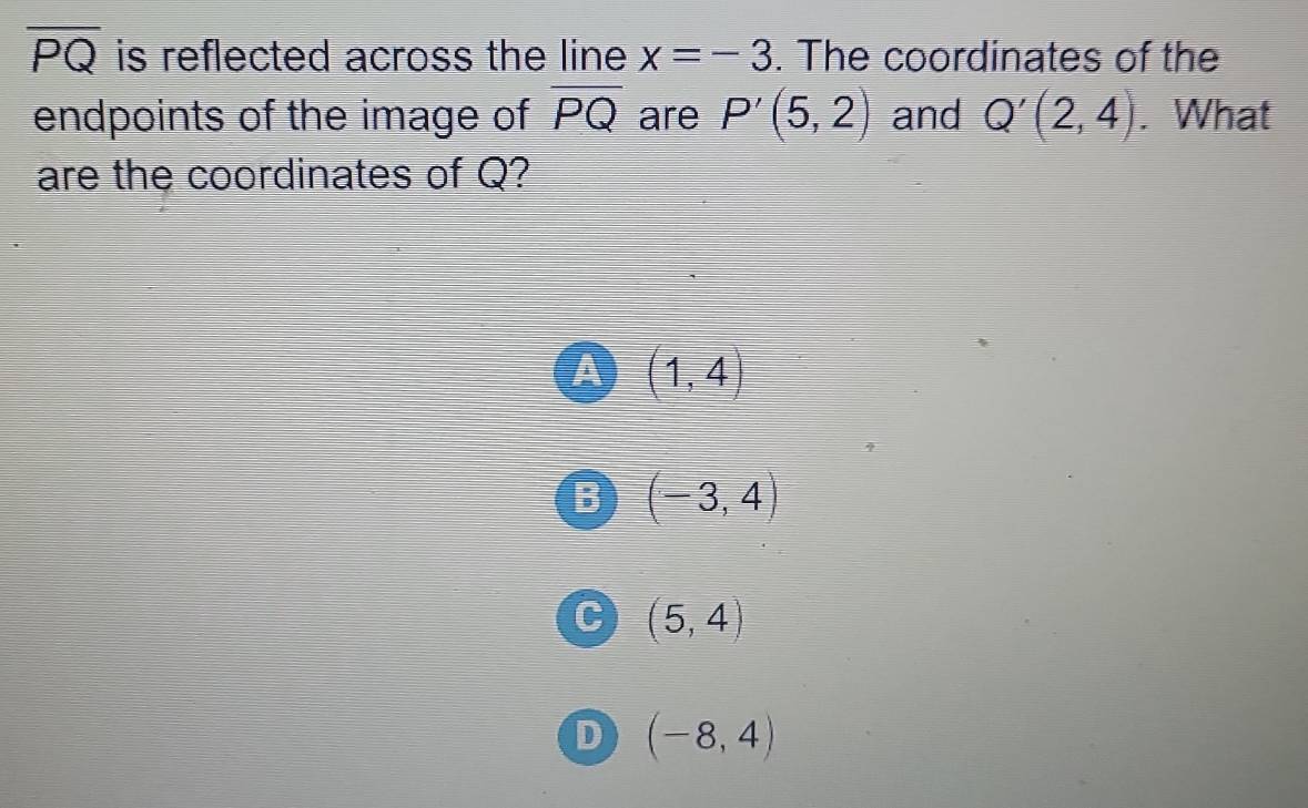 overline PQ is reflected across the line x=-3. The coordinates of the
endpoints of the image of overline PQ are P'(5,2) and Q'(2,4). What
are the coordinates of Q?
a (1,4)
R (-3,4)
C (5,4)
D (-8,4)