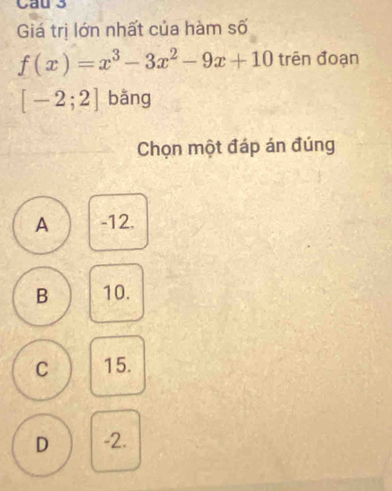 Cau 3
Giá trị lớn nhất của hàm số
f(x)=x^3-3x^2-9x+10 trên đoạn
[-2;2] bǎng
Chọn một đáp án đúng
A -12.
B 10.
C 15.
D -2.