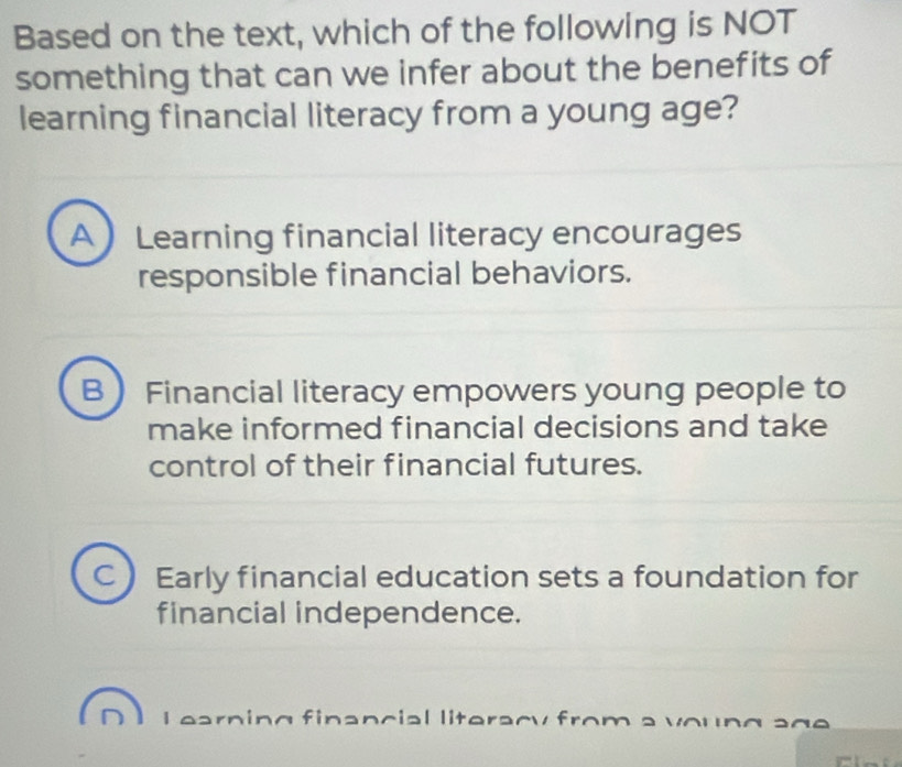 Based on the text, which of the following is NOT
something that can we infer about the benefits of
learning financial literacy from a young age?
A  Learning financial literacy encourages
responsible financial behaviors.
B Financial literacy empowers young people to
make informed financial decisions and take
control of their financial futures.
C Early financial education sets a foundation for
financial independence.
I earning financial literacy from a