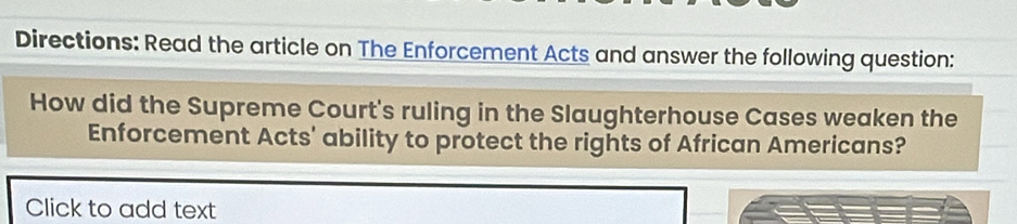 Directions: Read the article on The Enforcement Acts and answer the following question: 
How did the Supreme Court's ruling in the Slaughterhouse Cases weaken the 
Enforcement Acts' ability to protect the rights of African Americans? 
Click to add text