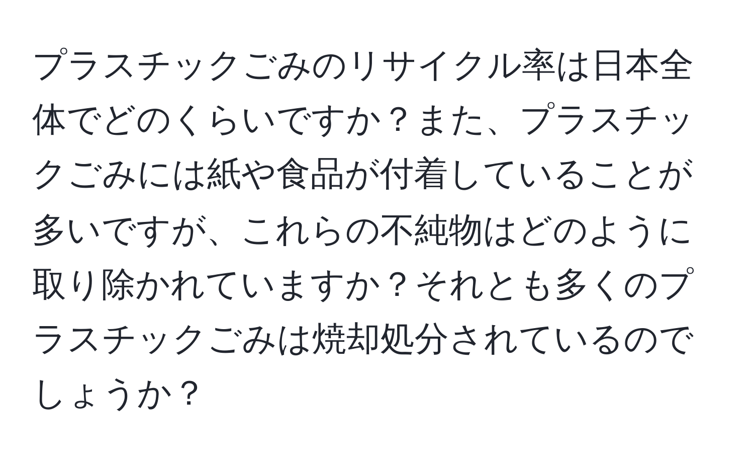 プラスチックごみのリサイクル率は日本全体でどのくらいですか？また、プラスチックごみには紙や食品が付着していることが多いですが、これらの不純物はどのように取り除かれていますか？それとも多くのプラスチックごみは焼却処分されているのでしょうか？