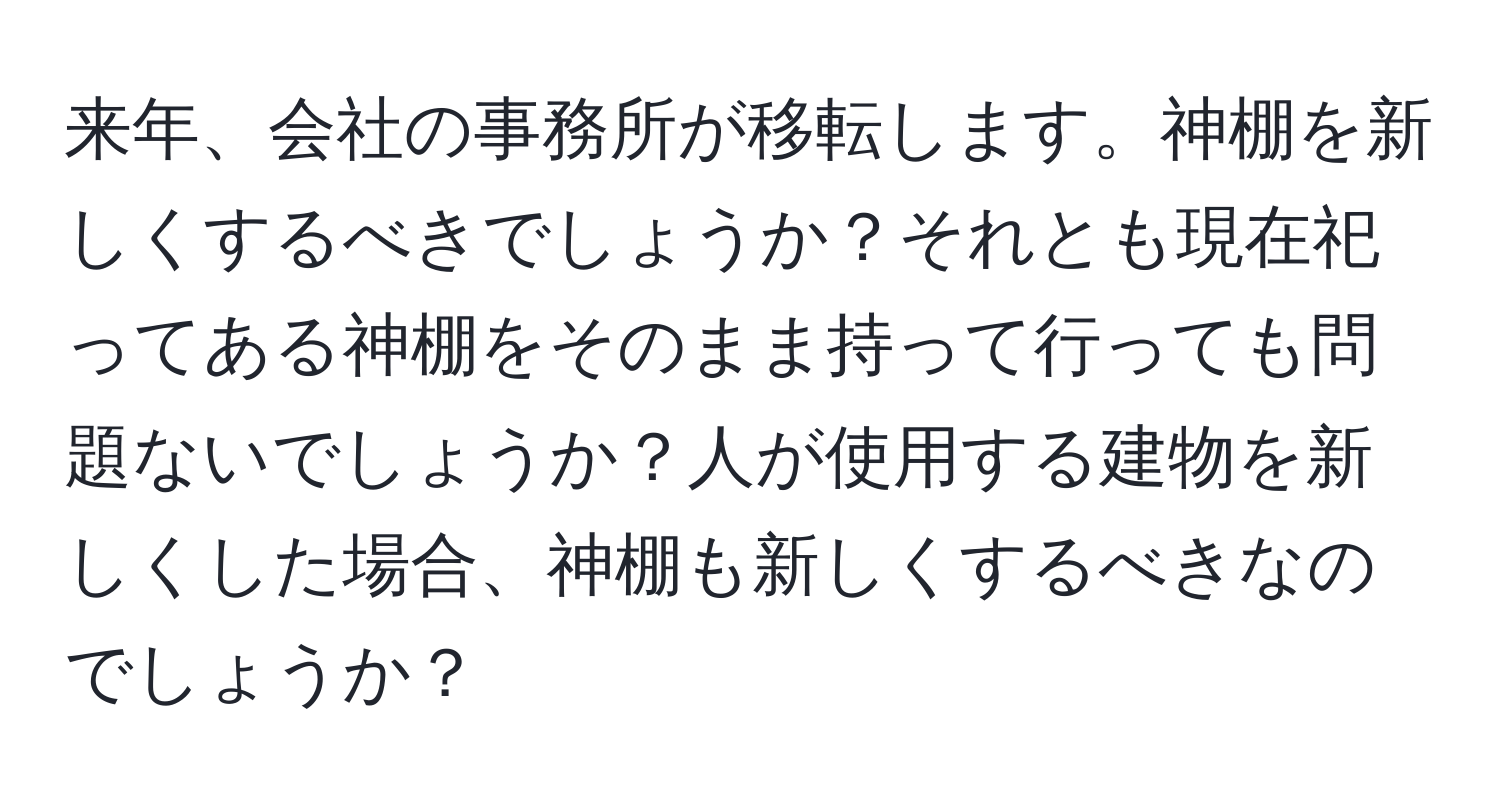 来年、会社の事務所が移転します。神棚を新しくするべきでしょうか？それとも現在祀ってある神棚をそのまま持って行っても問題ないでしょうか？人が使用する建物を新しくした場合、神棚も新しくするべきなのでしょうか？