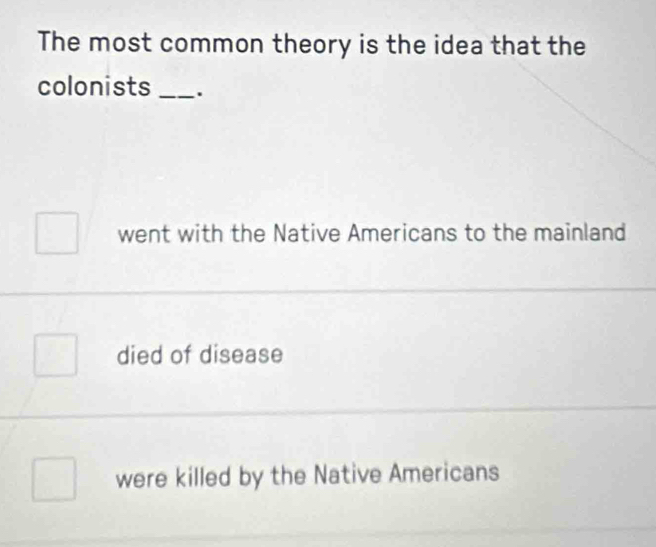 The most common theory is the idea that the
colonists _.
went with the Native Americans to the mainland
died of disease
were killed by the Native Americans