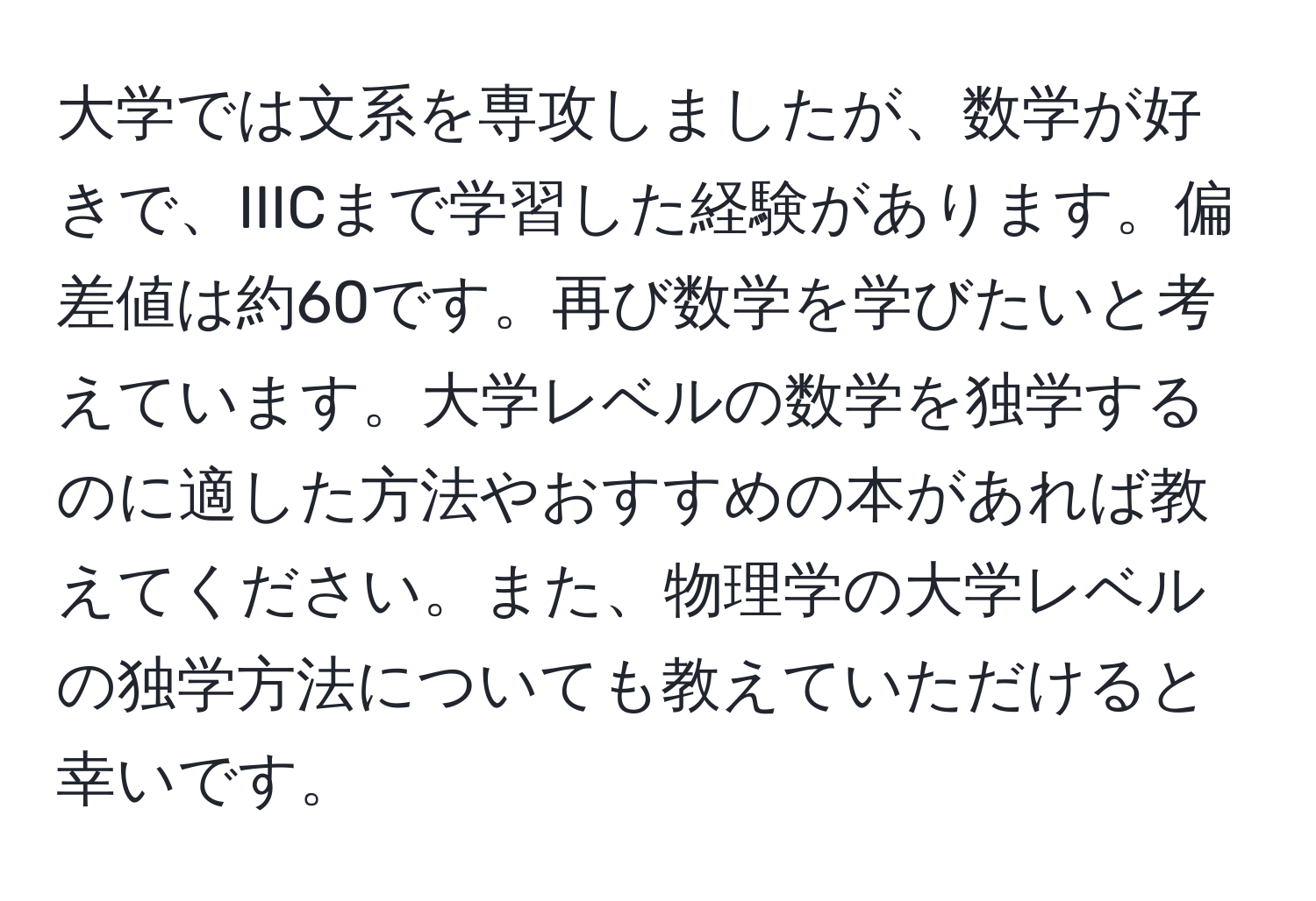 大学では文系を専攻しましたが、数学が好きで、IIICまで学習した経験があります。偏差値は約60です。再び数学を学びたいと考えています。大学レベルの数学を独学するのに適した方法やおすすめの本があれば教えてください。また、物理学の大学レベルの独学方法についても教えていただけると幸いです。