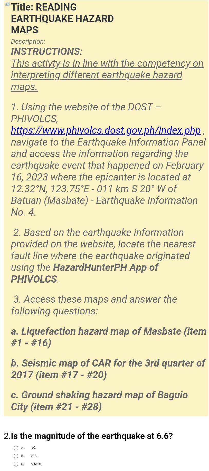 Title: READING
EARTHQUAKE HAZARD
MAPS
Description:
INSTRUCTIONS:
This activty is in line with the competency on
interpreting different earthquake hazard
maps.
1. Using the website of the DOST -
PHIVOLCS,
https://www.phivolcs.dost.gov.ph/index.php ,
navigate to the Earthquake Information Panel
and access the information regarding the
earthquake event that happened on February
16, 2023 where the epicanter is located at
12.32°N, 123.75°E -( 011 km S20°W of
Batuan (Masbate) - Earthquake Information
No. 4.
2. Based on the earthquake information
provided on the website, locate the nearest
fault line where the earthquake originated
using the HazardHunterPH App of
PHIVOLCS.
3. Access these maps and answer the
following questions:
a. Liquefaction hazard map of Masbate (item
#1 - #16)
b. Seismic map of CAR for the 3rd quarter of
2017 (item #17 - #20)
c. Ground shaking hazard map of Baguio
City (item #21 - #28)
2.Is the magnitude of the earthquake at 6.6?
A. NO.
B. YES.
C. MAYBE.