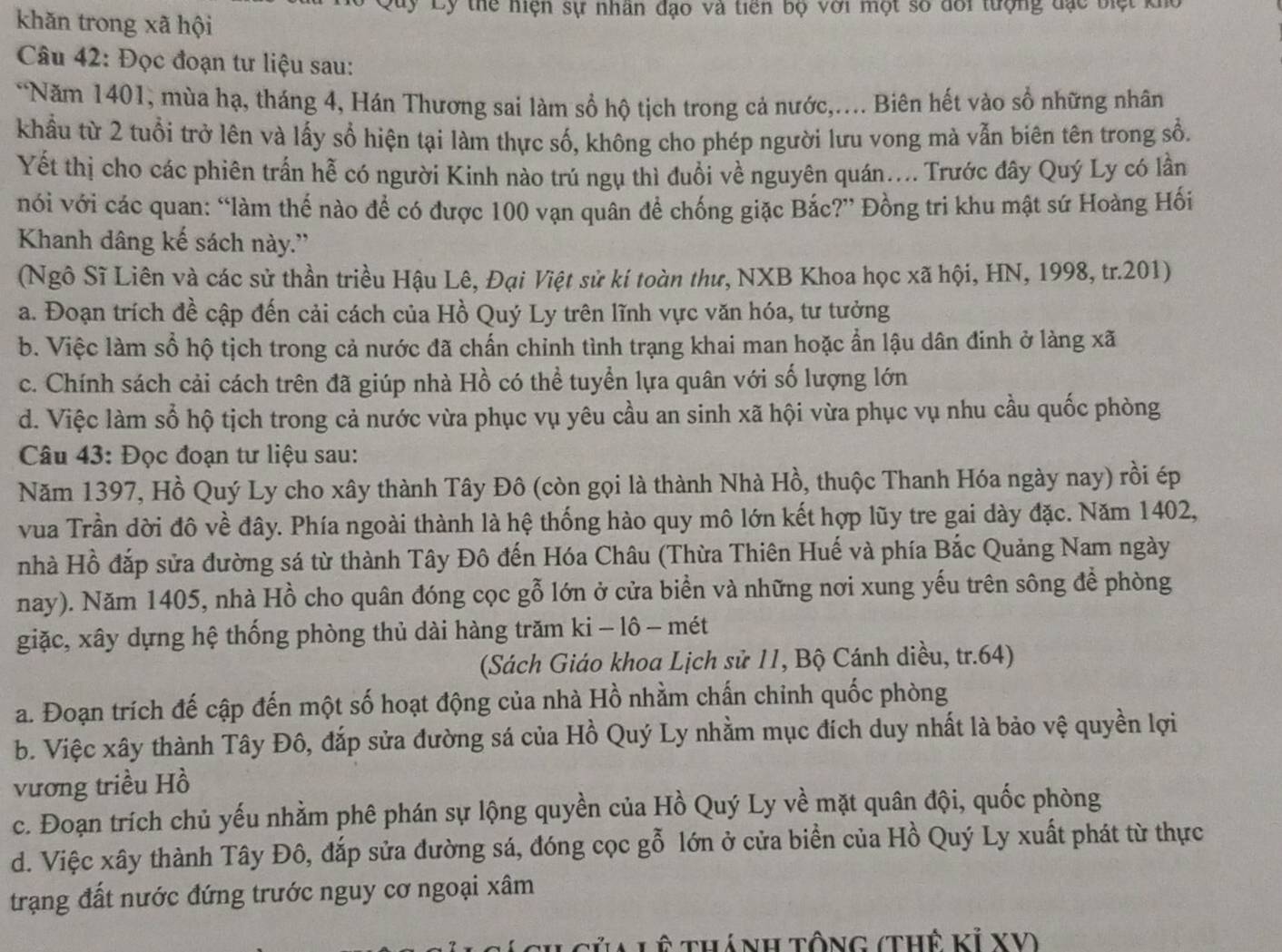 Luy Ly thể hiện sự nhân đạo và tiên bộ với một số đổi tượng đạc biệt ki
khǎn trong xã hội
Câu 42: Đọc đoạn tư liệu sau:
*Năm 1401, mùa hạ, tháng 4, Hán Thương sai làm sổ hộ tịch trong cả nước,.... Biên hết vào sổ những nhân
khẩu từ 2 tuổi trở lên và lấy sổ hiện tại làm thực số, không cho phép người lưu vong mà vẫn biên tên trong sổ.
Yết thị cho các phiên trấn hễ có người Kinh nào trú ngụ thì đuồi về nguyên quán.... Trước đây Quý Ly có lần
vói với các quan: “làm thế nào để có được 100 vạn quân để chống giặc Bắc?” Đồng tri khu mật sứ Hoàng Hối
Khanh dâng kế sách này.''
(Ngô Sĩ Liên và các sử thần triều Hậu Lê, Đại Việt sử kí toàn thư, NXB Khoa học xã hội, HN, 1998, tr.201)
a. Đoạn trích đề cập đến cải cách của Hồ Quý Ly trên lĩnh vực văn hóa, tư tưởng
b. Việc làm sổ hộ tịch trong cả nước đã chấn chinh tình trạng khai man hoặc ẩn lậu dân đinh ở làng xã
c. Chính sách cải cách trên đã giúp nhà Hồ có thể tuyển lựa quân với số lượng lớn
d. Việc làm số hộ tịch trong cả nước vừa phục vụ yêu cầu an sinh xã hội vừa phục vụ nhu cầu quốc phòng
Câu 43: Đọc đoạn tư liệu sau:
Năm 1397, Hồ Quý Ly cho xây thành Tây Đô (còn gọi là thành Nhà Hồ, thuộc Thanh Hóa ngày nay) rồi ép
vua Trần dời đô về đây. Phía ngoài thành là hệ thống hào quy mô lớn kết hợp lũy tre gai dày đặc. Năm 1402,
nhà Hồ đắp sửa đường sá từ thành Tây Đô đến Hóa Châu (Thừa Thiên Huế và phía Bắc Quảng Nam ngày
nay). Năm 1405, nhà Hồ cho quân đóng cọc gỗ lớn ở cửa biển và những nơi xung yếu trên sông để phòng
giặc, xây dựng hệ thống phòng thủ dài hàng trăm ki - lô - mét
(Sách Giáo khoa Lịch sử 11, Bộ Cánh diều, tr.64)
a. Đoạn trích đế cập đến một số hoạt động của nhà Hồ nhằm chấn chinh quốc phòng
b. Việc xây thành Tây Đô, đắp sửa đường sá của Hồ Quý Ly nhằm mục đích duy nhất là bảo vệ quyền lợi
vương triều Hồ
c. Đoạn trích chủ yếu nhằm phê phán sự lộng quyền của Hồ Quý Ly về mặt quân đội, quốc phòng
d. Việc xây thành Tây Đô, đắp sửa đường sá, đóng cọc gỗ lớn ở cửa biển của Hồ Quý Ly xuất phát từ thực
trạng đất nước đứng trước nguy cơ ngoại xâm
Tủa Lệ thánh tổng (thế Kỉ XV)