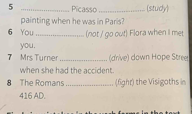 5 __(study) 
Picasso 
painting when he was in Paris? 
6 You _(not / go out) Flora when I met 
you. 
7 Mrs Turner _(drive) down Hope Street 
when she had the accident. 
8 The Romans_ (fight) the Visigoths in 
416 AD.