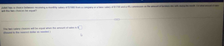 Juliet has a choice between receiving a monthly salary of $1960 from a company or a base salary of $1700 and a 4% commission on the amount of fumiture she sels durig the metk fowhl wountofa 
will the two choices be equal? 
The two salary choices will be equal when the amount of sales is s□
(Round to the nearest dollar as needed )