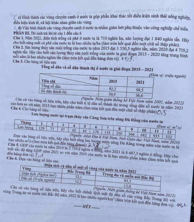 c) Hình thành các vùng chuyên canh ở nước ta góp phần khai thác tốt điều kiện sinh thái nông nghiệp,
điều kiện kinh tế, xã hội khác nhau giữa các vùng.
d) Việc hình thành các vùng chuyên canh ở nước ta nhằm giảm bớt phụ thuộc vào công nghiệp chế biển.
PHÀN III. Thí sinh trả lời từ câu 1 đến câu 6
Câu 1. Năm 2022, điện tích trồng cả phê ở nước ta là 710 nghìn hạ, sản lượng đạt 1 840 nghìn tấn. Hãy
cho biết năng suất cả phê của nước ta là bao nhiêu tạ/ha (làm tròn kết quả đến một chữ số thập phân).
Câu 2. Sân lượng thủy sản nuôi trồng của nước ta năm 2015 đạt 3 550,5 nghìn tấn, năm 2020 đạt 4 739,2
nghìn tấn. Hãy cho biết sản lượng thủy sản nuôi trồng của nước ta giai đoạn 2015 - 2020 tăng trung bình
mỗi năm là bao nhiệu nghìn tấn (làm tròn kết quả đến hàng đơn vị).
Câu 3. Cho bảng số liệu sau
Tổng số dân và số dân thành thị ở nước ta giai đoạn 2015 - 2021
triệu người)
thống kê Việt Nam năm 2001, năm 2022)
Căn cứ ào bảng số liệu trên, hãy cho biết tỉ lệ dân số thành thị trong tổng dân số nước ta năm 2021
cao hơn so với năm 2015 bao nhiêu phần trăm (làm tròn kết quả đến một chữ số thập phân)
Câu 4. Cho bảng số liệu:
Lưu lượng nước tại trạm thủy văn Củ
iệt Nam, năm 2020)
lưu lượng nước sông Đà Rằng trong năm của nước ta là
iêu m^3 /s (làm tròn kết quả đến hàng đơn vị)
Câu 5. GDP của nước ta năm 2010 là 2 739,8 nghìn tỉ đồng, năm 2021 là 8 487,5 nghìn tỉ đồng. Hãy cho
đến hàng đơn vị). 3 
biết tốc độ tăng GDP năm 2021 so với năm 2010 của nước ta là bao nhiêu phần trăm (làm tròn kết quả
Câu 6. Dựa vào bảng số liệu sau:
ê Việt Nam năm 2023)
ênh lệch mất độ dân số của vùng Bắc Trung Bộ với
vùung du và miền núi Bắc Bộ năm 2022 là bao nhiêu ngườii /km^2 (làm tròn kết quả đến hàng đơn vị).
hét_