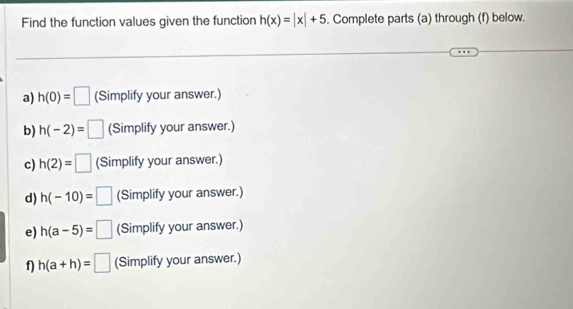 Find the function values given the function h(x)=|x|+5. Complete parts (a) through (f) below. 
a) h(0)=□ (Simplify your answer.) 
b) h(-2)=□ (Simplify your answer.) 
c) h(2)=□ (Simplify your answer.) 
d) h(-10)=□ (Simplify your answer.) 
e) h(a-5)=□ (Simplify your answer.) 
f) h(a+h)=□ (Simplify your answer.)